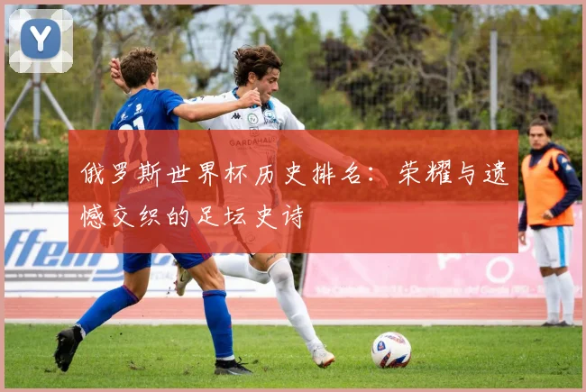 俄罗斯世界杯历史排名:荣耀与遗憾交织的足坛史诗