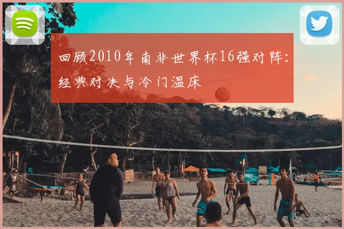 回顾2010年南非世界杯16强对阵：经典对决与冷门温床