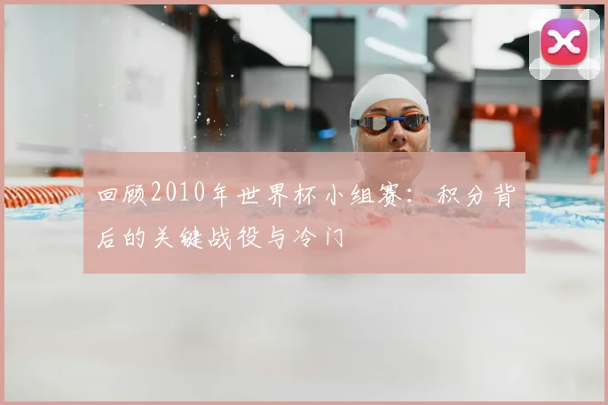 回顾2010年世界杯小组赛：积分背后的关键战役与冷门