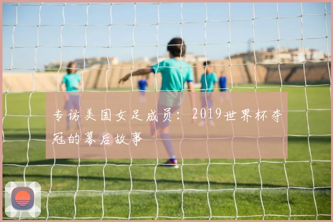 专访美国女足成员:2019世界杯夺冠的幕后故事