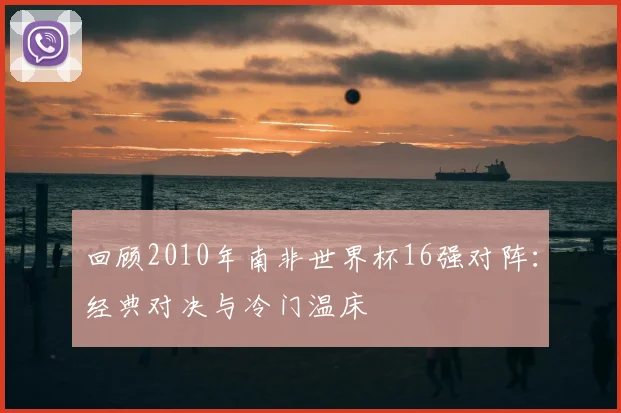 回顾2010年南非世界杯16强对阵：经典对决与冷门温床