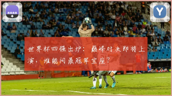世界杯四强出炉:巅峰对决即将上演,谁能问鼎冠军宝座?