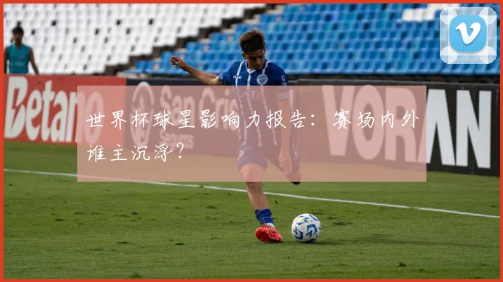 世界杯球星影响力报告:赛场内外谁主沉浮?