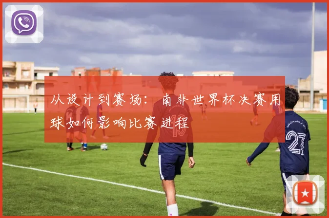 从设计到赛场:南非世界杯决赛用球如何影响比赛进程
