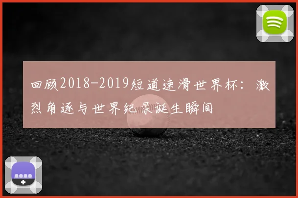 回顾2018-2019短道速滑世界杯:激烈角逐与世界纪录诞生瞬间