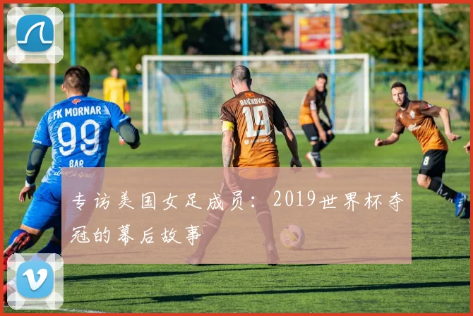 专访美国女足成员:2019世界杯夺冠的幕后故事