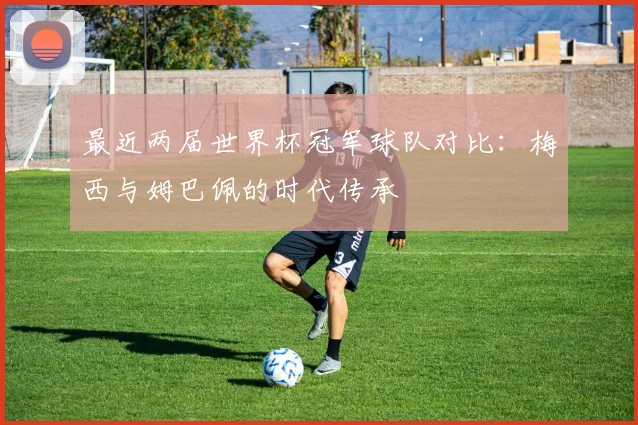 最近两届世界杯冠军球队对比：梅西与姆巴佩的时代传承