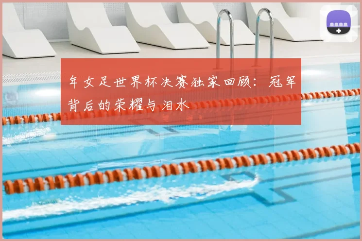 年女足世界杯决赛独家回顾:冠军背后的荣耀与泪水