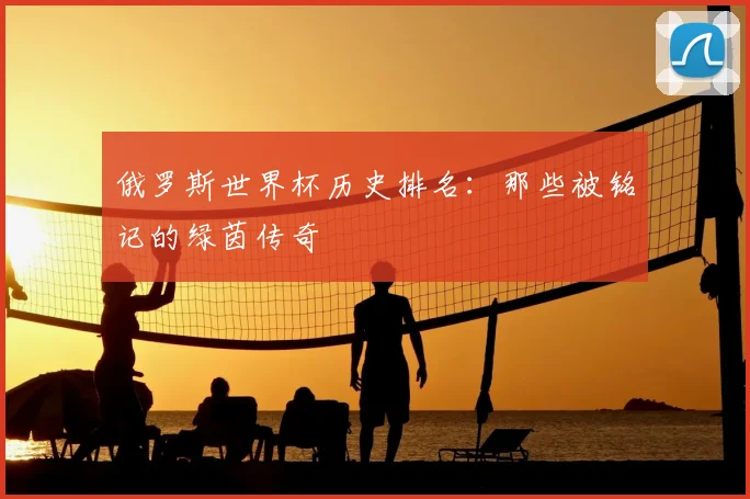 俄罗斯世界杯历史排名:那些被铭记的绿茵传奇