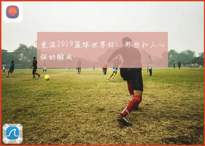 重温2019篮球世界杯：那些扣人心弦的瞬间
