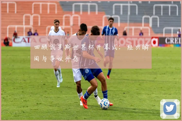 回顾俄罗斯世界杯开幕式：经典瞬间与争议并存