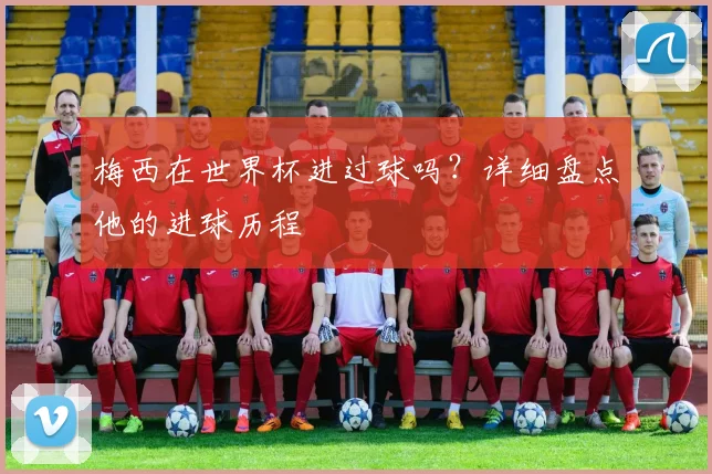 梅西在世界杯进过球吗？详细盘点他的进球历程