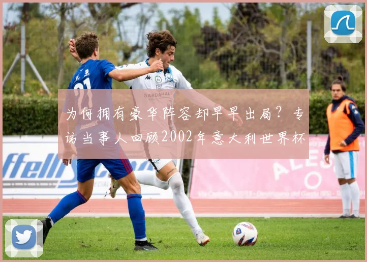 为何拥有豪华阵容却早早出局？专访当事人回顾2002年意大利世界杯之旅