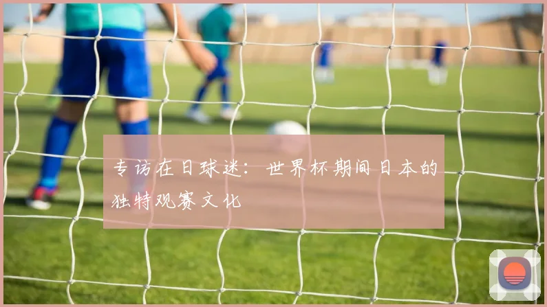 专访在日球迷：世界杯期间日本的独特观赛文化