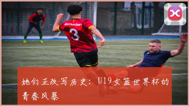 她们正改写历史：U19女篮世界杯的青春风暴